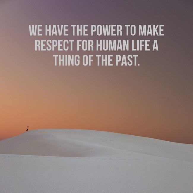 We have the power to make respect for human life a thing of the past.